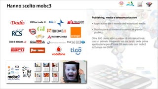 Hanno scelto mobc3
i clienti
Publishing, media e telecomunicazioni
‣ Applicazioni per il mondo dellʼeditoria e i media
‣ Distribuzione di contenuti e servizi al grande
pubblico
Oltre 100 clienti attivi e milioni di utilizzatori ﬁnali,
con un primato insuperato sin dal lancio della prima
applicazione per iPhone 3G realizzata con mobc3
in Europa nel 2008.
 