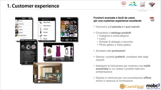 1. Customer experience
Funzioni avanzate e facili da usare
per una customer experience eccellente
‣ Informarsi sullʼazienda e i suoi marchi
‣ Consultare il catalogo prodotti
‣ Categorie e sottocategorie
‣ Listini
‣ Schede di dettaglio e tecniche
‣ Photo gallery e video gallery
‣ Accedere alle promozioni
‣ Salvare i prodotti preferiti, compilare liste degli
acquisti
‣ Impiegare la fotocamera per mostrare una realtà
aumentata in cui vedere i prodotti nella loro
ambientazione
‣ Salvare in memoria per una consultazione ofﬂine,
anche in assenza di connessione
le applicazioni
 