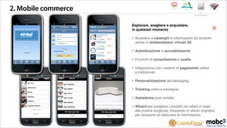 iPhone 10:15 PM
Light Exhibition Design
powered by mobc3
!
powered by
mobc3
2. Mobile commerce
Esplorare, scegliere e acquistare,
in qualsiasi momento
‣ Accedere a cataloghi e informazioni sui prodotti,
anche in ambientazioni virtuali 3D
‣ Autenticazione e accreditamento
‣ Funzioni di consultazione e scelta
‣ Integrazione con i sistemi di pagamento online
e tradizionali
‣ Personalizzazione del packaging
‣ Tracking ordini e consegne
‣ Assistenza post-vendita
‣ Wizard per scegliere i prodotti più adatti in base
alle proprie esigenze, riducendo lo sforzo cognitivo
per acquisire ed elaborare le informazioni.
le applicazioni
iPhone 10:15 PM
Light Exhibition Design
powered by mobc3
!
iPhone 10:15 PM
Light Exhibition Design
powered by mobc3
!
powered by
mobc3
powered by
mobc3
powered by
mobc3
 