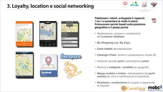 3. Loyalty, location e social networking
Fidelizzare i clienti, sviluppare il rapporto
1-to-1 e aumentare le visite in-store.
Promuovere servizi basati sulla posizione
geograﬁca e il passa parola
‣ Registrazione, accesso e ampliamento
del customer database
‣ My Shopping List, My Expo
‣ Carte fedeltà dematerializzate
‣ Cataloghi Premi, anche in ambientazioni virtuali 3D
‣ Gestione raccolte punti e prenotazione premi
‣ Ricerca di categorie o prodotti per geograﬁa
‣ Mappe outdoor e indoor, individuazione dei punti
vendita più vicini e certiﬁcazione di autenticità
‣ Ricezione e condivisione di coupon e opportunità
di acquisto.
le applicazioni
 
