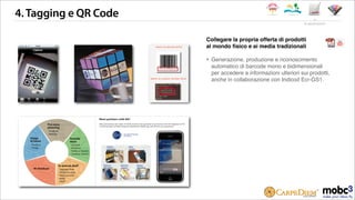 4.Tagging e QR Code
Collegare la propria offerta di prodotti
al mondo ﬁsico e ai media tradizionali
‣ Generazione, produzione e riconoscimento
automatico di barcode mono e bidimensionali
per accedere a informazioni ulteriori sui prodotti,
anche in collaborazione con Indicod Ecr-GS1.
le applicazioni
 