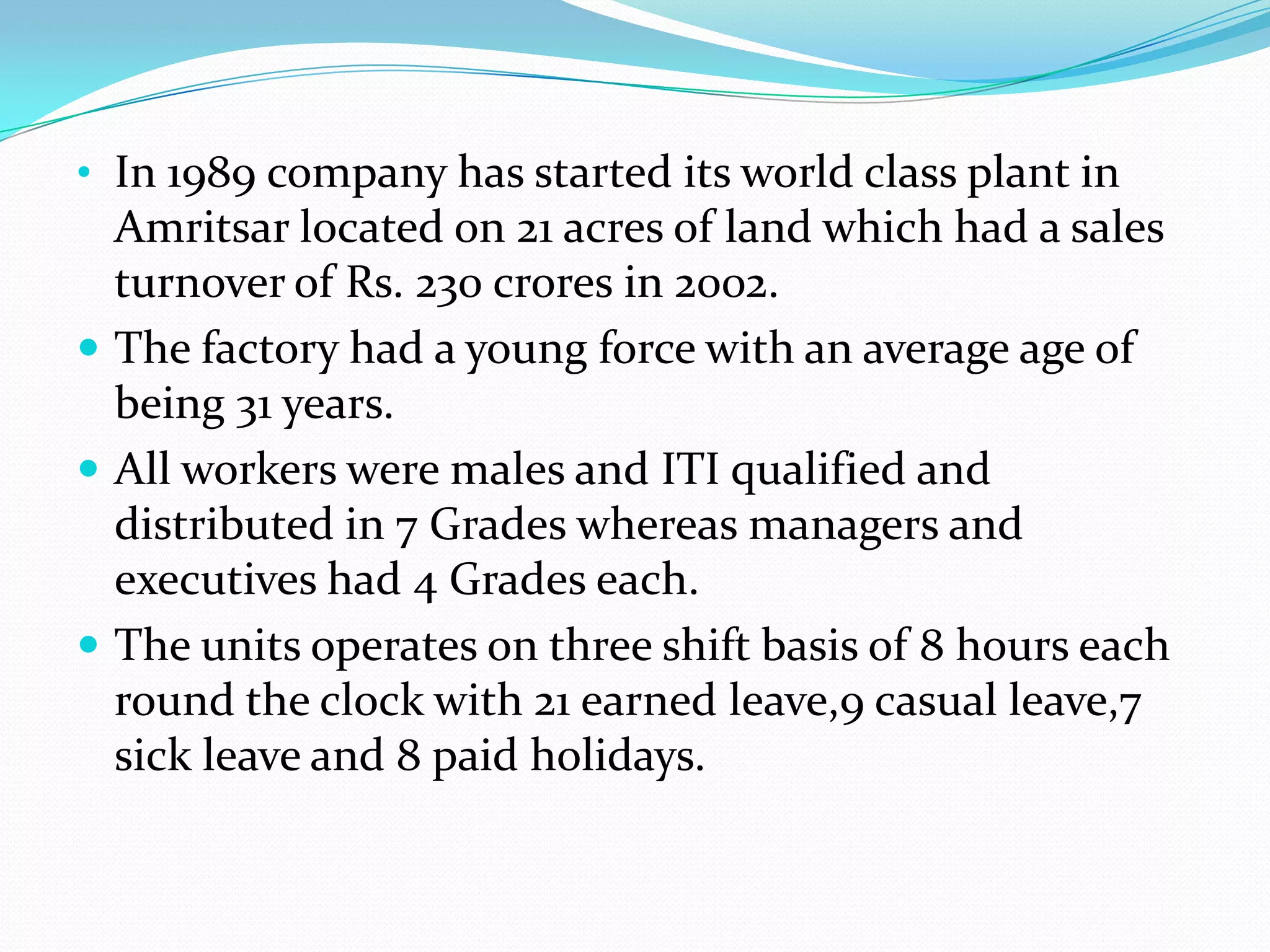 • In 1989 company has started its world class plant in

Amritsar located on 21 acres of land which had a sales
turnover of Rs. 230 crores in 2002.
 The factory had a young force with an average age of
being 31 years.
 All workers were males and ITI qualified and
distributed in 7 Grades whereas managers and
executives had 4 Grades each.
 The units operates on three shift basis of 8 hours each
round the clock with 21 earned leave,9 casual leave,7
sick leave and 8 paid holidays.

 