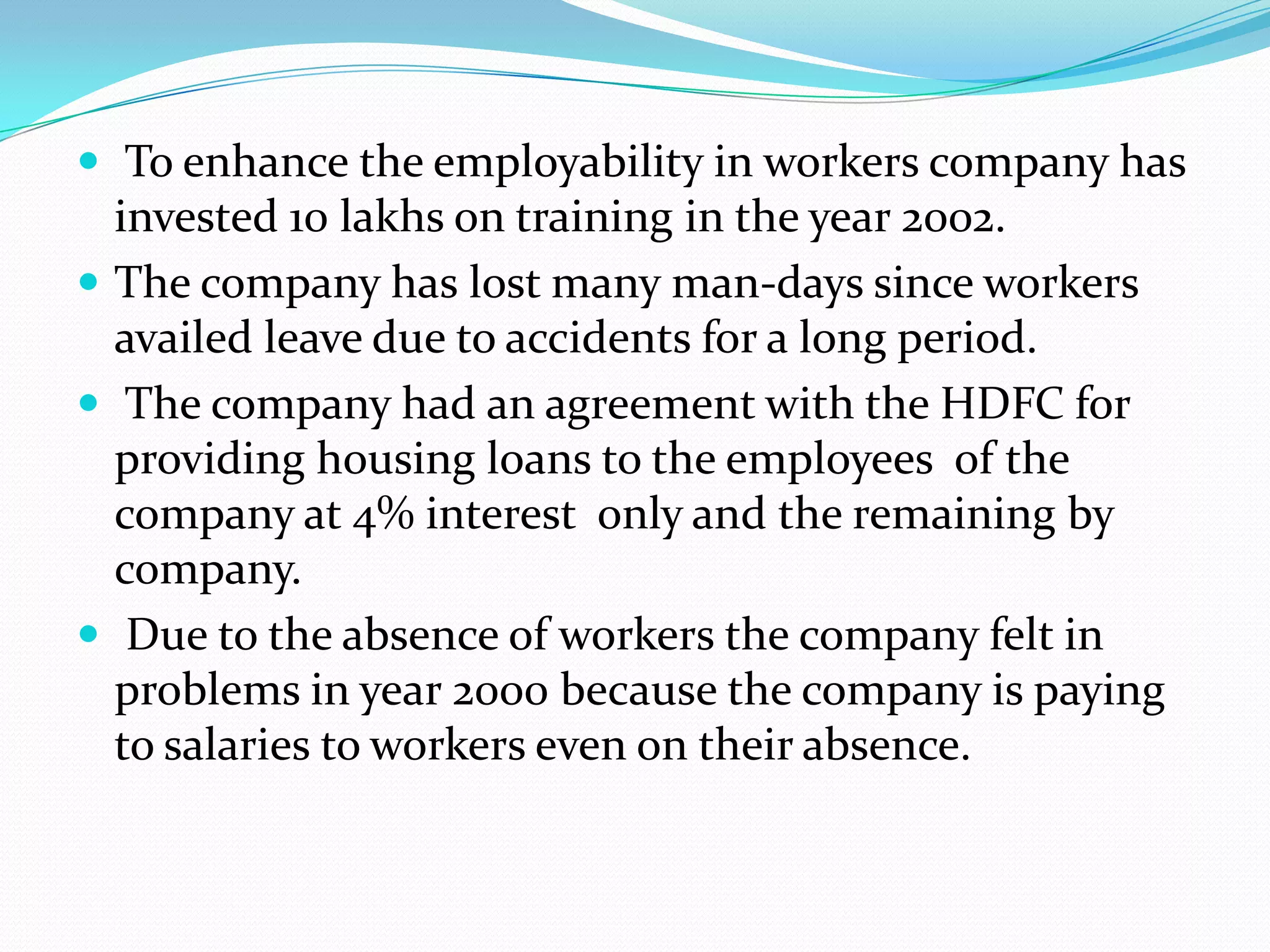  To enhance the employability in workers company has

invested 10 lakhs on training in the year 2002.
 The company has lost many man-days since workers
availed leave due to accidents for a long period.
 The company had an agreement with the HDFC for
providing housing loans to the employees of the
company at 4% interest only and the remaining by
company.
 Due to the absence of workers the company felt in
problems in year 2000 because the company is paying
to salaries to workers even on their absence.

 
