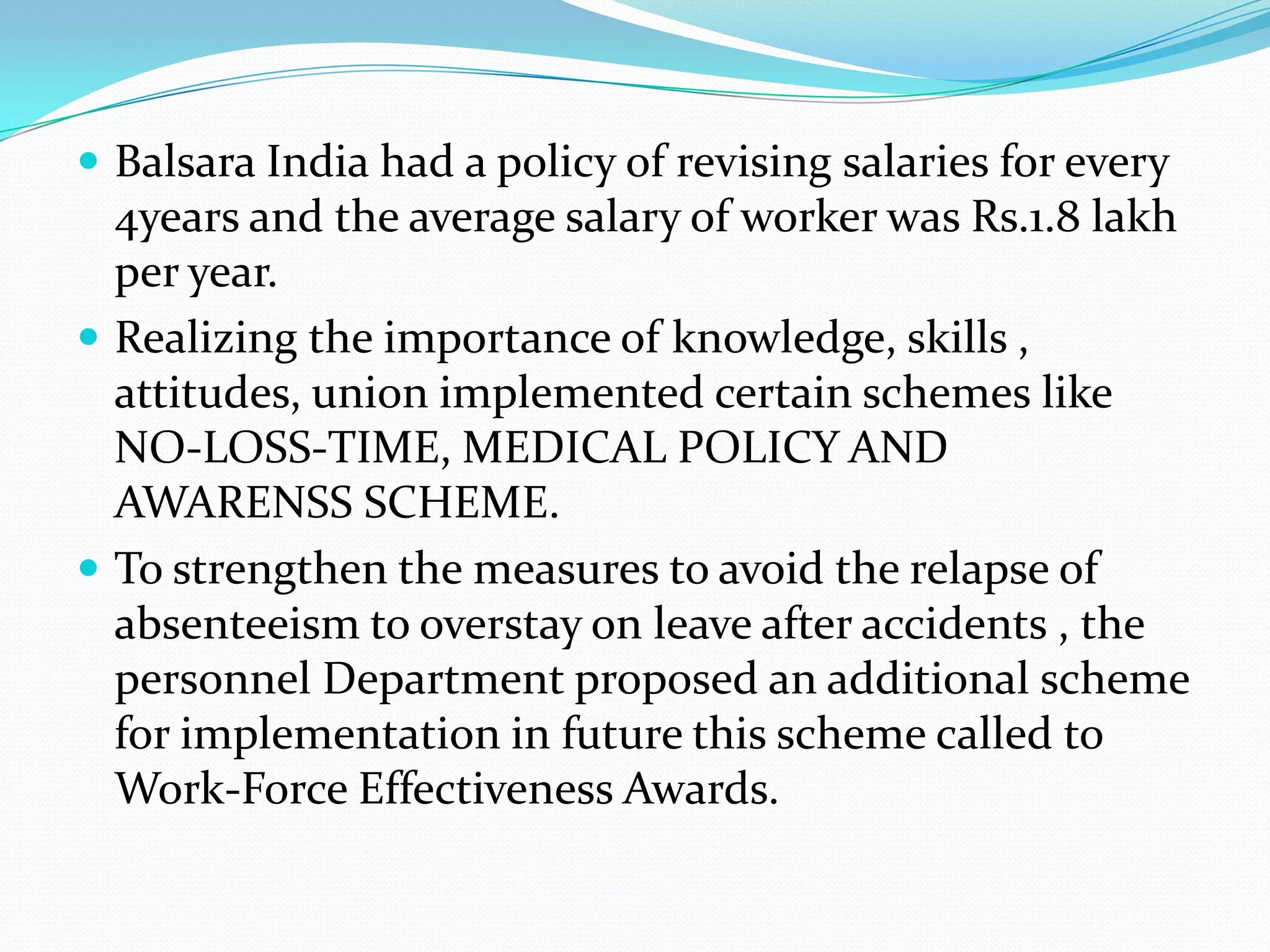  Balsara India had a policy of revising salaries for every

4years and the average salary of worker was Rs.1.8 lakh
per year.
 Realizing the importance of knowledge, skills ,
attitudes, union implemented certain schemes like
NO-LOSS-TIME, MEDICAL POLICY AND
AWARENSS SCHEME.
 To strengthen the measures to avoid the relapse of
absenteeism to overstay on leave after accidents , the
personnel Department proposed an additional scheme
for implementation in future this scheme called to
Work-Force Effectiveness Awards.

 