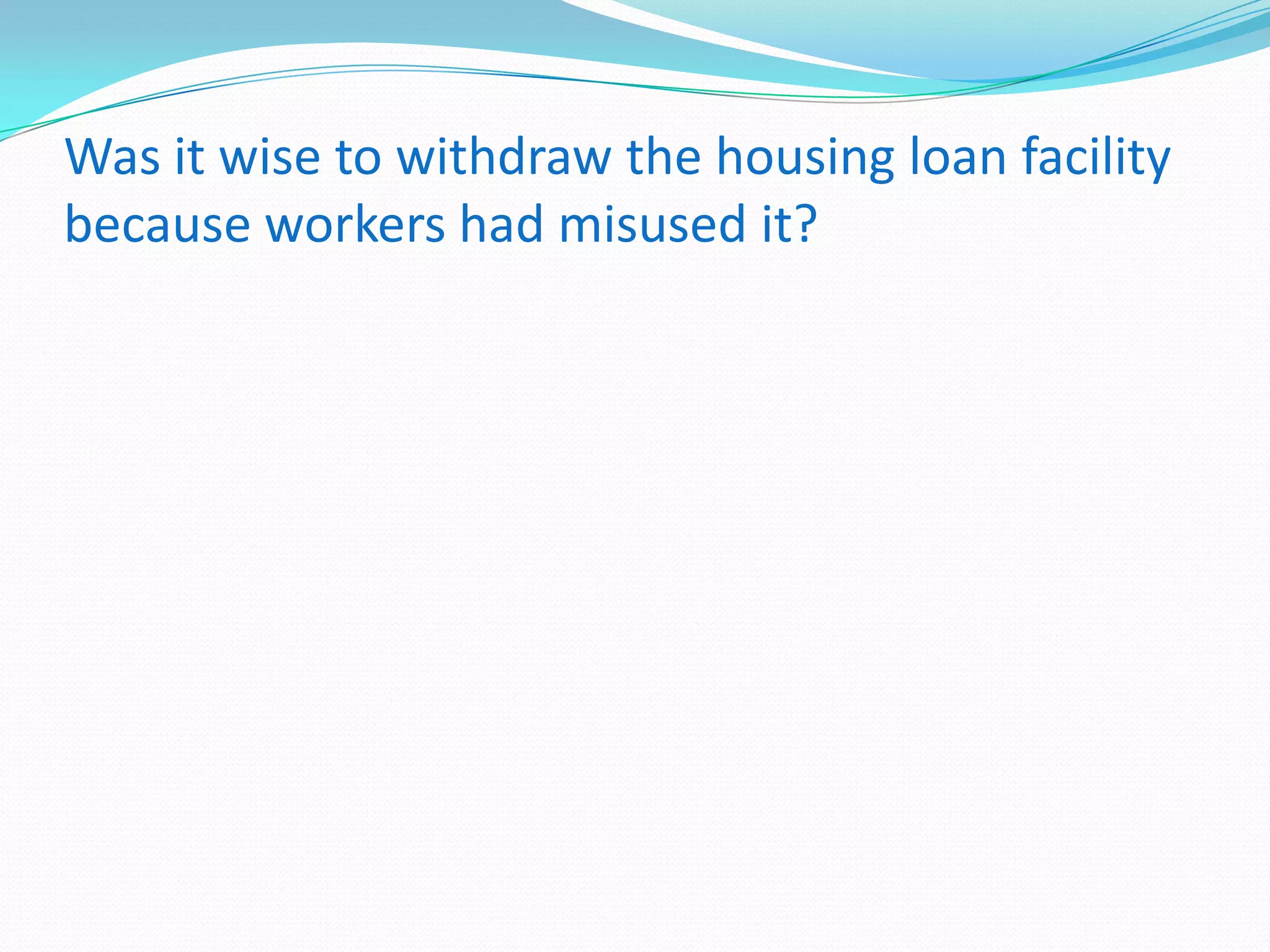 Was it wise to withdraw the housing loan facility
because workers had misused it?

 