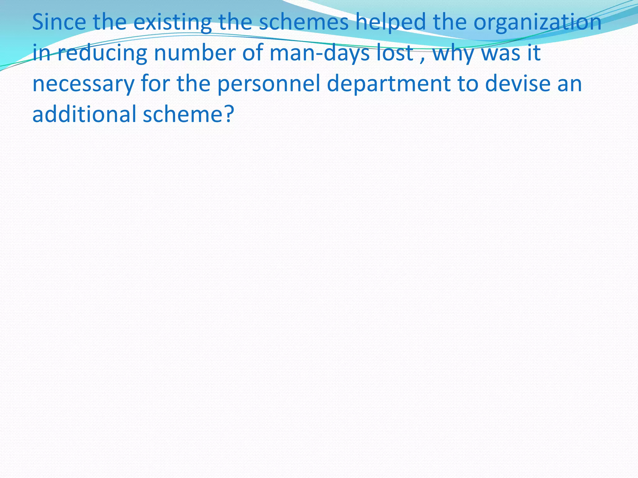 Since the existing the schemes helped the organization
in reducing number of man-days lost , why was it
necessary for the personnel department to devise an
additional scheme?

 