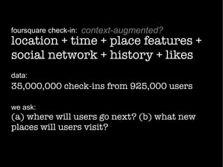 location + time + place features +
social network + history + likes
foursquare check-in:
data:
35,000,000 check-ins from 925,000 users
we ask:
(a) where will users go next? (b) what new
places will users visit?
context-augmented?
 