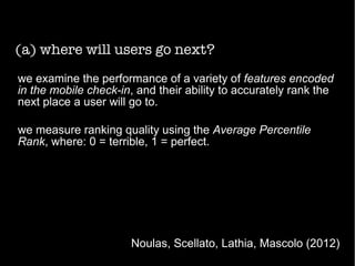 (a) where will users go next?
Noulas, Scellato, Lathia, Mascolo (2012)
we examine the performance of a variety of features encoded
in the mobile check-in, and their ability to accurately rank the
next place a user will go to.
we measure ranking quality using the Average Percentile
Rank, where: 0 = terrible, 1 = perfect.
 
