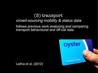 (3) transport
crowd-sourcing mobility & status data
follows previous work analysing and comparing
transport behavioural and off
i cial data
Lathia et al. (2012)
 