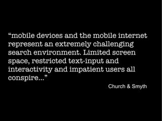 “mobile devices and the mobile internet
represent an extremely challenging
search environment. Limited screen
space, restricted text-input and
interactivity and impatient users all
conspire...”
Church & Smyth
 