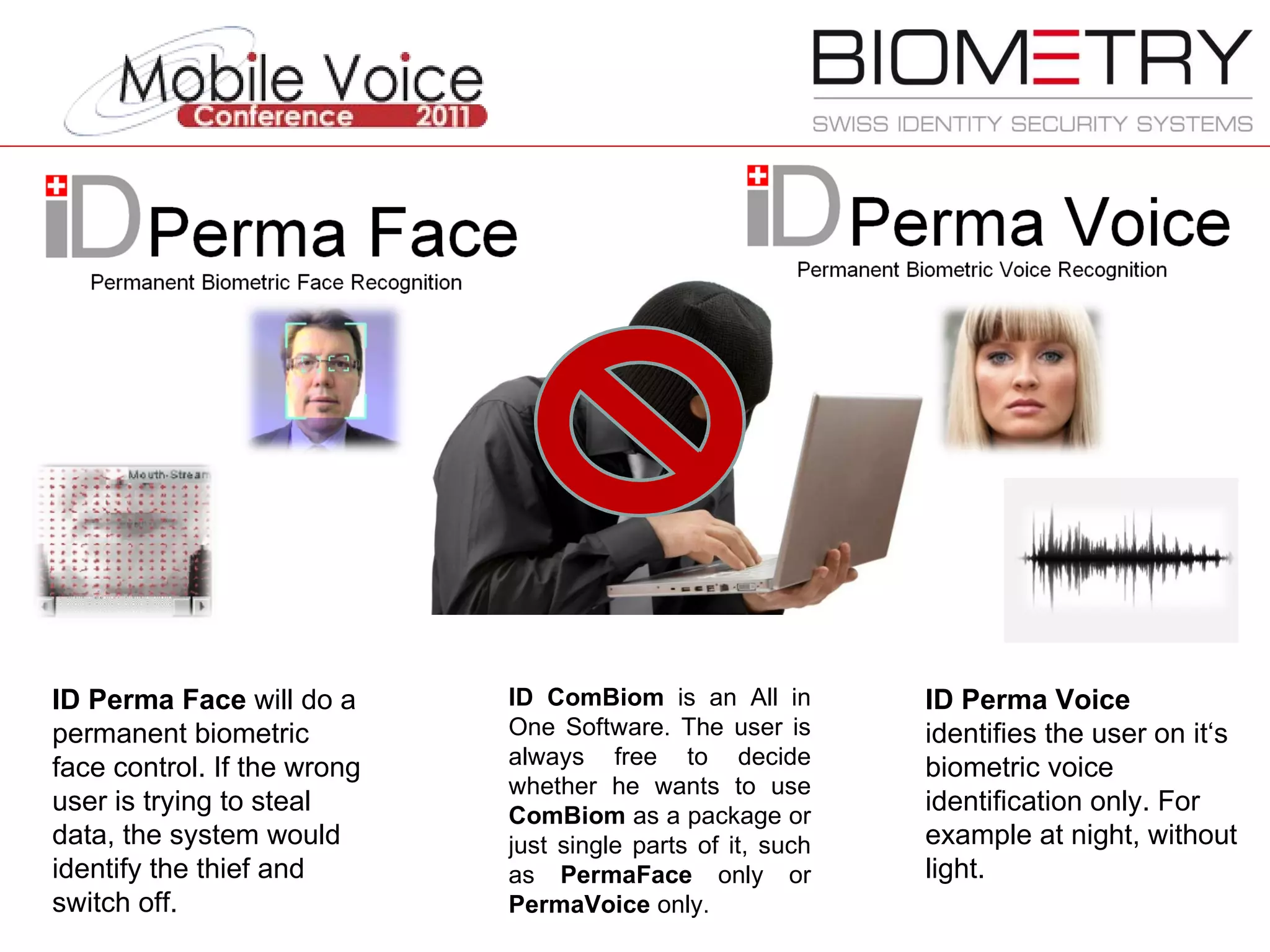 ID ComBiom  is an All in One Software. The user is always free to decide whether he wants to use  ComBiom  as a package or just single parts of it, such as  PermaFace  only or  PermaVoice  only.  ID Perma Face  will do a permanent biometric face control. If the wrong user is trying to steal data, the system would identify the thief and switch off. ID Perma Voice  identifies the user on it‘s biometric voice identification only. For example at night, without light.  