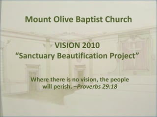 Mount Olive Baptist Church VISION 2010“Sanctuary Beautification Project” Where there is no vision, the people will perish. –Proverbs 29:18 