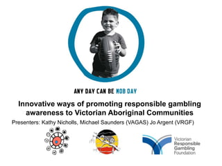 Innovative ways of promoting responsible gambling
    awareness to Victorian Aboriginal Communities
Presenters: Kathy Nicholls, Michael Saunders (VAGAS) Jo Argent (VRGF)
 
