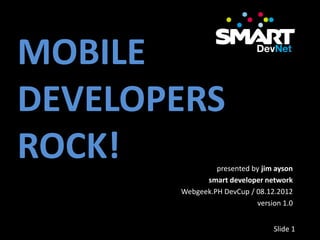 MOBILE
DEVELOPERS
ROCK!           presented by jim ayson
             smart developer network
       Webgeek.PH DevCup / 08.12.2012
                           version 1.0


                                Slide 1
 