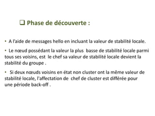  Phase de découverte :
• A l’aide de messages hello en incluant la valeur de stabilité locale.
• Le nœud possédant la valeur la plus basse de stabilité locale parmi
tous ses voisins, est le chef sa valeur de stabilité locale devient la
stabilité du groupe .
• Si deux nœuds voisins en état non cluster ont la même valeur de
stabilité locale, l'affectation de chef de cluster est différée pour
une période back-off .
 
