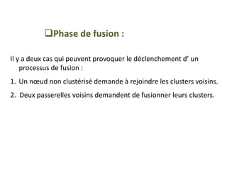 Phase de fusion :
Il y a deux cas qui peuvent provoquer le déclenchement d’ un
processus de fusion :
1. Un nœud non clustérisé demande à rejoindre les clusters voisins.
2. Deux passerelles voisins demandent de fusionner leurs clusters.
 