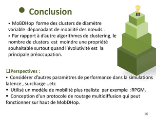 16
Conclusion
 MoBDHop forme des clusters de diamètre
variable dépanadant de mobilité des nœuds .
 Par rapport à d’autre algorithmes de clustering, le
nombre de clusters est moindre une propriété
souhaitable surtout quand l'évolutivité est la
principale préoccupation.
Perspectives :
 Considérer d’autres paramètres de performance dans la simulations
latence , surcharge ..etc
 Utilisé un modèle de mobilité plus réaliste par exemple :RPGM.
 Conception d'un protocole de routage multidiffusion qui peut
fonctionner sur haut de MobDHop.
 