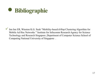  Inn Inn ER, Winston K.G. Seah “Mobility-based d-Hop Clustering Algorithm for
Mobile Ad Hoc Networks ” Institute for Infocomm Research Agency for Science
Technology and Research Singapore ,Department of Computer Science School of
Computing National University of Singapore .
17
Bibliographie
 