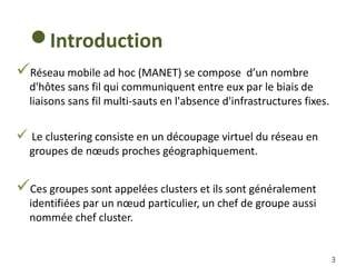 3
Réseau mobile ad hoc (MANET) se compose d’un nombre
d'hôtes sans fil qui communiquent entre eux par le biais de
liaisons sans fil multi-sauts en l'absence d'infrastructures fixes.
 Le clustering consiste en un découpage virtuel du réseau en
groupes de nœuds proches géographiquement.
Ces groupes sont appelées clusters et ils sont généralement
identifiées par un nœud particulier, un chef de groupe aussi
nommée chef cluster.
Introduction
 