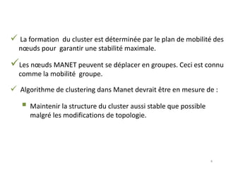  La formation du cluster est déterminée par le plan de mobilité des
nœuds pour garantir une stabilité maximale.
Les nœuds MANET peuvent se déplacer en groupes. Ceci est connu
comme la mobilité groupe.
 Algorithme de clustering dans Manet devrait être en mesure de :
 Maintenir la structure du cluster aussi stable que possible
malgré les modifications de topologie.
4
 