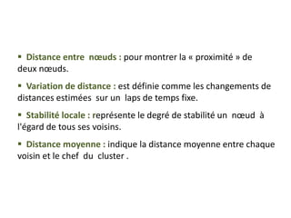  Distance entre nœuds : pour montrer la « proximité » de
deux nœuds.
 Variation de distance : est définie comme les changements de
distances estimées sur un laps de temps fixe.
 Stabilité locale : représente le degré de stabilité un nœud à
l'égard de tous ses voisins.
 Distance moyenne : indique la distance moyenne entre chaque
voisin et le chef du cluster .
 