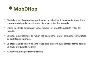 MobDHop
 Tout d'abord, il commence par former des clusters à deux-sauts en utilisant
comme métrique la variation de distance entre les noeuds.
 Utilise des tests statistiques pour prédire un modèle mobilité entre les
nœuds.
 Ensuite, un processus de fusion est enclenché en se basant sur la variation
de la distance estimée .
 Le processus de fusion ne sera réussi si le cluster nouvellement formé atteint
un niveau requis de stabilité.
 MobDHop, un algorithme distribué .
 