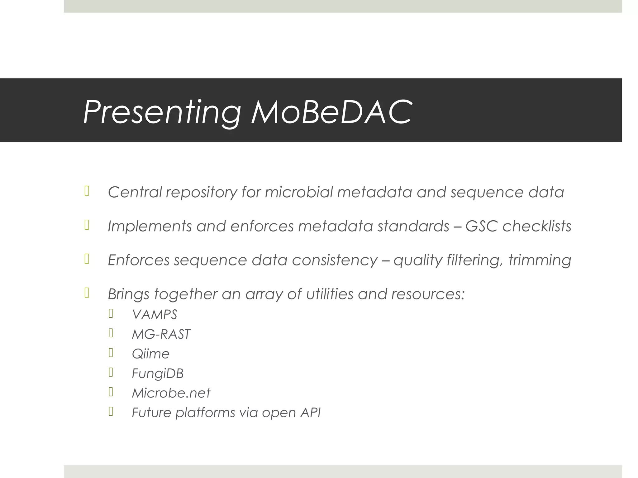 Presenting MoBeDAC

   Central repository for microbial metadata and sequence data

   Implements and enforces metadata standards – GSC checklists

   Enforces sequence data consistency – quality filtering, trimming

   Brings together an array of utilities and resources:
       VAMPS
       MG-RAST
       Qiime
       FungiDB
       Microbe.net
       Future platforms via open API
 