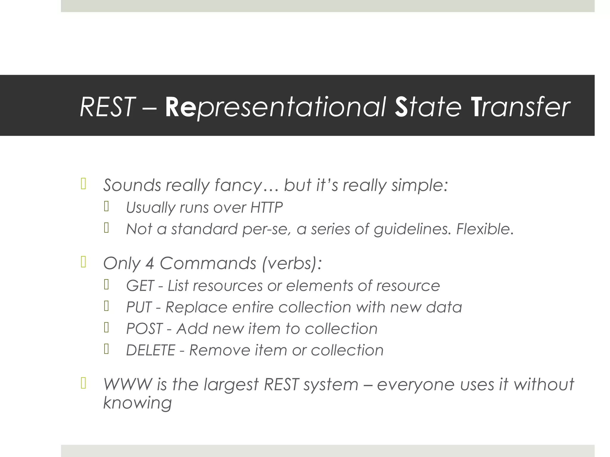 REST – Representational State Transfer

 Sounds really fancy… but it’s really simple:
     Usually runs over HTTP
     Not a standard per-se, a series of guidelines. Flexible.

 Only 4 Commands (verbs):
     GET - List resources or elements of resource
     PUT - Replace entire collection with new data
     POST - Add new item to collection
     DELETE - Remove item or collection

 WWW is the largest REST system – everyone uses it without
  knowing
 