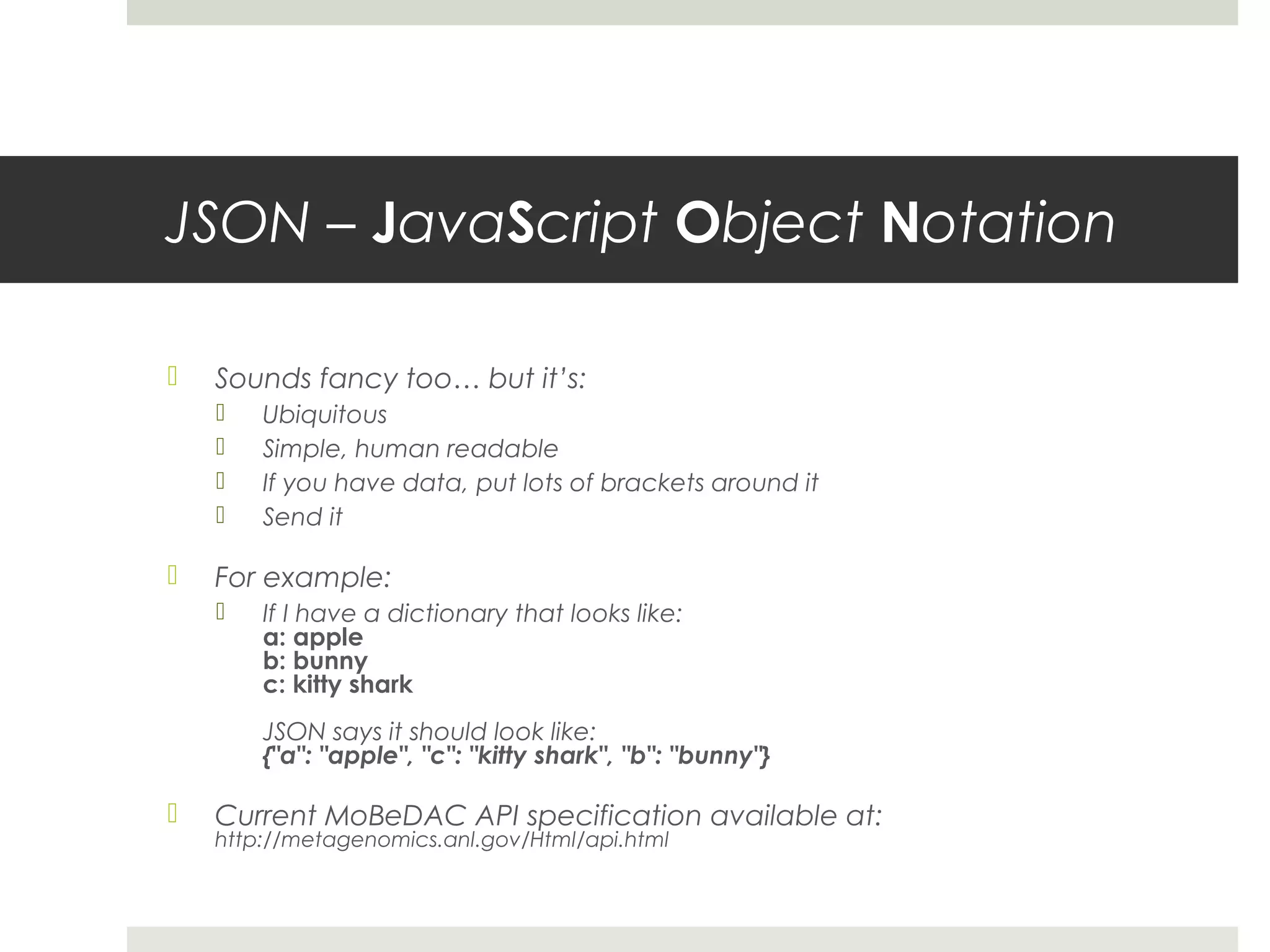 JSON – JavaScript Object Notation

   Sounds fancy too… but it’s:
       Ubiquitous
       Simple, human readable
       If you have data, put lots of brackets around it
       Send it

   For example:
       If I have a dictionary that looks like:
        a: apple
        b: bunny
        c: kitty shark
        JSON says it should look like:
        {"a": "apple", "c": "kitty shark", "b": "bunny"}

   Current MoBeDAC API specification available at:
    http://metagenomics.anl.gov/Html/api.html
 