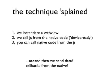 the technique ‘splained

1. we instantiate a webview
2. we call js from the native code (‘deviceready’)
3. you can call native code from the js



        ... aaaand then we send data/
        callbacks from the native!
 