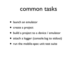 common tasks

• launch an emulator
• create a project
• build a project to a device / emulator
• attach a logger (console.log to stdout)
• run the mobile-spec unit test suite
 