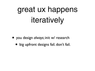 great ux happens
       iteratively

• you design always; init w/ research
 • big upfront designs fail. don’t fail.
 