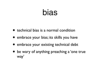 bias

• technical bias is a normal condition
• embrace your bias; its skills you have
• embrace your existing technical debt
• be wary of anything preaching a ‘one true
  way’
 