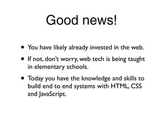 Good news!
• You have likely already invested in the web.
• If not, don’t worry, web tech is being taught
  in elementary schools.
• Today you have the knowledge and skills to
  build end to end systems with HTML, CSS
  and JavaScript.
 