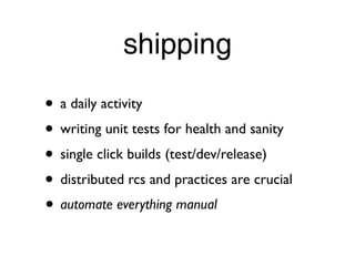 shipping
• a daily activity
• writing unit tests for health and sanity
• single click builds (test/dev/release)
• distributed rcs and practices are crucial
• automate everything manual
 