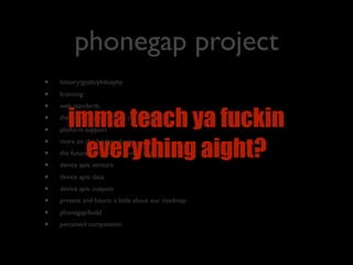 phonegap project
•   history/goals/philosphy

•   licensing
•   web standards
•
•
       imma teach ya fuckin
    the phonegap technique (fﬁ / bridge)
    platform support
•
         everything aight?
    more on the bridge: plugins
•   the future of mobile is device apis
•   device apis: sensors

•   device apis: data
•   device apis: outputs
•   present and future: a little about our roadmap

•   phonegap/build
•   perceived competition
 