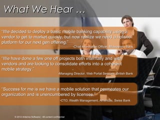 © Copyright 2012 Antenna Software, Inc. All rights reserved. Proprietary and Confidential. Do not distribute.
22
““Success for me is we have a mobile solution that permeates ourSuccess for me is we have a mobile solution that permeates our
organization and is unencumbered by licenses.”organization and is unencumbered by licenses.”
-CTO, Wealth Management, Americas, Swiss BankCTO, Wealth Management, Americas, Swiss Bank
What We Hear …What We Hear …
““We have done a few one off projects both internally and withWe have done a few one off projects both internally and with
vendors and are looking to consolidate efforts into a coherentvendors and are looking to consolidate efforts into a coherent
mobile strategy.”mobile strategy.” --
-Managing Director, Web Portal Services, British BankManaging Director, Web Portal Services, British Bank
““We decided to deploy a basic mobile banking capability using aWe decided to deploy a basic mobile banking capability using a
vendor to get to market quickly, but now realize we need a holisticvendor to get to market quickly, but now realize we need a holistic
platform for our next gen offering.”platform for our next gen offering.”
-Chief Information Officer, Midwestern BankChief Information Officer, Midwestern Bank
© 2012 Antenna Software | All content confidential
 