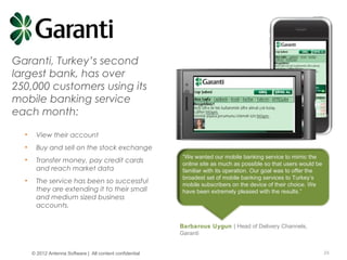 © Copyright 2012 Antenna Software, Inc. All rights reserved. Proprietary and Confidential. Do not distribute.
Garanti, Turkey’s second
largest bank, has over
250,000 customers using its
mobile banking service
each month:
• View their account
• Buy and sell on the stock exchange
• Transfer money, pay credit cards
and reach market data
• The service has been so successful
they are extending it to their small
and medium sized business
accounts.
“We wanted our mobile banking service to mimic the
online site as much as possible so that users would be
familiar with its operation. Our goal was to offer the
broadest set of mobile banking services to Turkey’s
mobile subscribers on the device of their choice. We
have been extremely pleased with the results.”
Barbarous Uygun | Head of Delivery Channels,
Garanti
24© 2012 Antenna Software | All content confidential
 