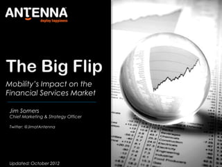 The Big Flip
Mobility’s Impact on the
Financial Services Market
Jim Somers
Chief Marketing & Strategy Officer
Updated: October 2012
Twitter: @JimatAntenna
 