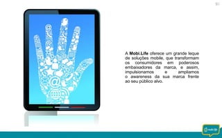 A Mobi.Life oferece um grande leque
de soluções mobile, que transformam
os consumidores em poderosos
embaixadores da marca, e assim,
impulsionamos
e
ampliamos
o awareness da sua marca frente
ao seu público alvo.

 