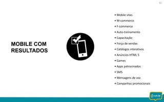 • Mobile sites
• M-commerce
• F-commerce
• Auto-treinamento
• Capacitação

MOBILE COM
RESULTADOS

• Força de vendas
• Catálogos interativos

• Anúncios HTML 5
• Games
• Apps patrocinados
• SMS
• Mensagens de voz
• Campanhas promocionais

 
