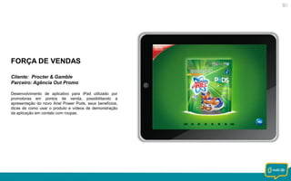 FORÇA DE VENDAS
Cliente: Procter & Gamble
Parceiro: Agência Out Promo
Desenvolvimento de aplicativo para iPad utilizado por
promotoras em pontos de venda, possibilitando a
apresentação do novo Ariel Power Pods, seus benefícios,
dicas de como usar o produto e vídeos de demonstração
da aplicação em contato com roupas.

 