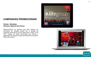 CAMPANHAS PROMOCIONAIS
Cliente: Mondelez
Parceiro: Agência Out Promo
Desenvolvimento de aplicativo para iPad utilizado por
promotoras em shopping centers com a ativação da
campanha promocional de Club Social para o Rock in Rio
2013. Criação de hotsite promocional que informa o
regulamento da campanha, postos de atendimento ao público,
FAQ e fale conosco.

 