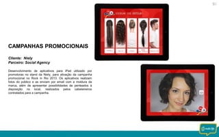 CAMPANHAS PROMOCIONAIS
Cliente: Niely
Parceiro: Social Agency
Desenvolvimento de aplicativos para iPad utilizado por
promotoras no stand da Niely, para ativação da campanha
promocional no Rock in Rio 2013. Os aplicativos realizam
fotos do público e as enviam por email com a moldura da
marca, além de apresentar possibilidades de penteados à
disposição no local, realizados pelos cabeleireiros
contratados para a campanha.

 