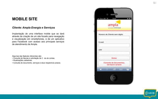 MOBILE SITE
Cliente: Ampla Energia e Serviços
Implantação de uma interface mobile que se dará
através da criação de um site focado para navegação
e visualização em smartphones, e de um aplicativo
para Facebook com acesso aos principais serviços
de atendimento da Ampla.

Algumas das features oferecidas são:
• Consulta de faturas e solicitação de 2 via de contas;
• Atualizações cadastrais;
• Consulta de documento, serviços e seus respectivos prazos.

 
