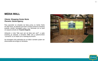 MEDIA WALL
Cliente: Shopping Center Norte
Parceiro: Social Agency
Para aproveitar as atrações da festa junina no Center Norte
em São Paulo, as pessoas que forem à Praça Central do shopping
poderão mandar mensagens para o (a) namorado (a) ou para
um paquera através do Torpedo Elegante.
Utilizando o mote “Não quer sair da festa sem par?”, a ação
incentiva as pessoas a enviarem SMS com a palavra-chave
“JuninaCN” ou um tweet com a hashtag #JuninaCN.
As mensagens são publicadas em um telão e também podem ser
direcionadas aos amigos ou familiares.

 