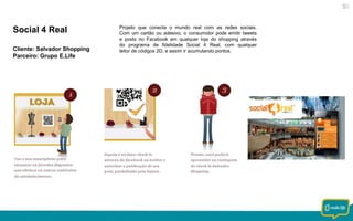 Social 4 Real
Cliente: Salvador Shopping
Parceiro: Grupo E.Life

Projeto que conecta o mundo real com as redes sociais.
Com um cartão ou adesivo, o consumidor pode emitir tweets
e posts no Facebook em qualquer loja do shopping através
do programa de fidelidade Social 4 Real, com qualquer
leitor de códigos 2D, e assim ir acumulando pontos.

 