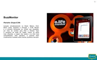BuzzMonitor
Parceiro: Grupo E.life
Lançado simultaneamente no Brasil, México, EUA,
Reino Unido, Espanha e Portugal, o E.life Monitor
é a primeira ferramenta do mundo que possibilita,
por meio de versões para iPad e Android, fazer
a varredura de posts do Twitter, indicar os perfis
mais influentes, a origem dos tweets e os links mais
compartilhados. Pelo aplicativo, é possível fazer
cruzamentos e análises sobre marcas, produtos e serviços.

 