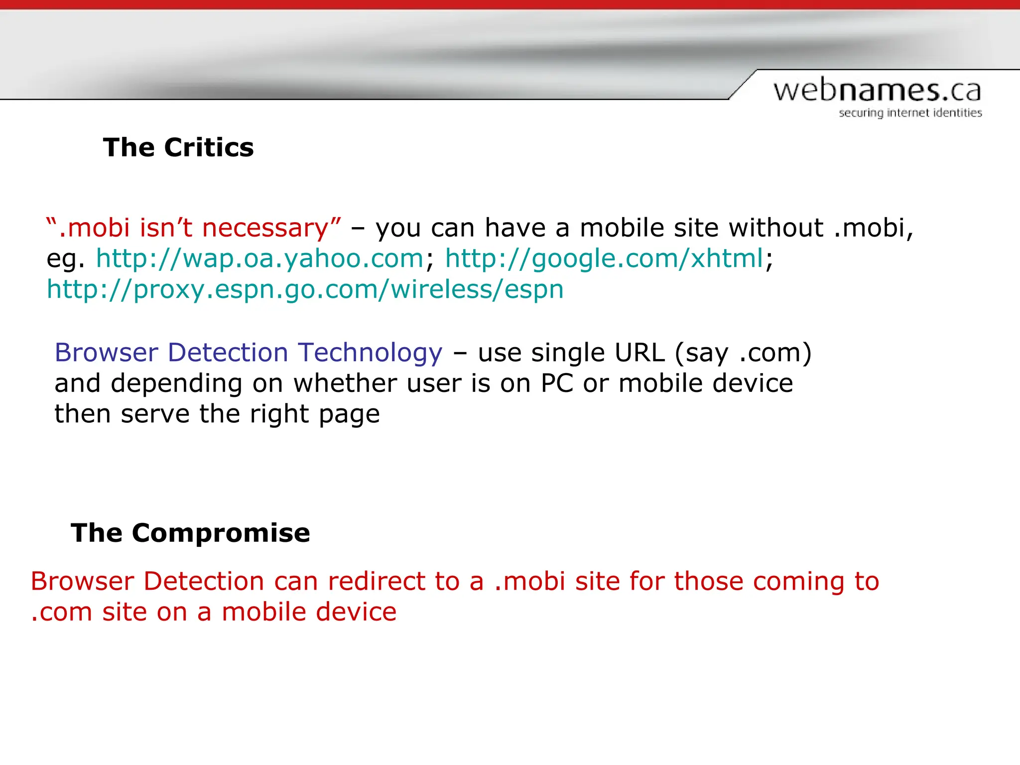 The Critics “ .mobi isn’t necessary”  – you can have a mobile site without .mobi, eg.  http:// wap.oa.yahoo.com ;  http://google.com/xhtml ;  http://proxy.espn.go.com/wireless/espn   Browser Detection can redirect to a .mobi site for those coming to .com site on a mobile device The Compromise Browser Detection Technology  – use single URL (say .com) and depending on whether user is on PC or mobile device then serve the right page 