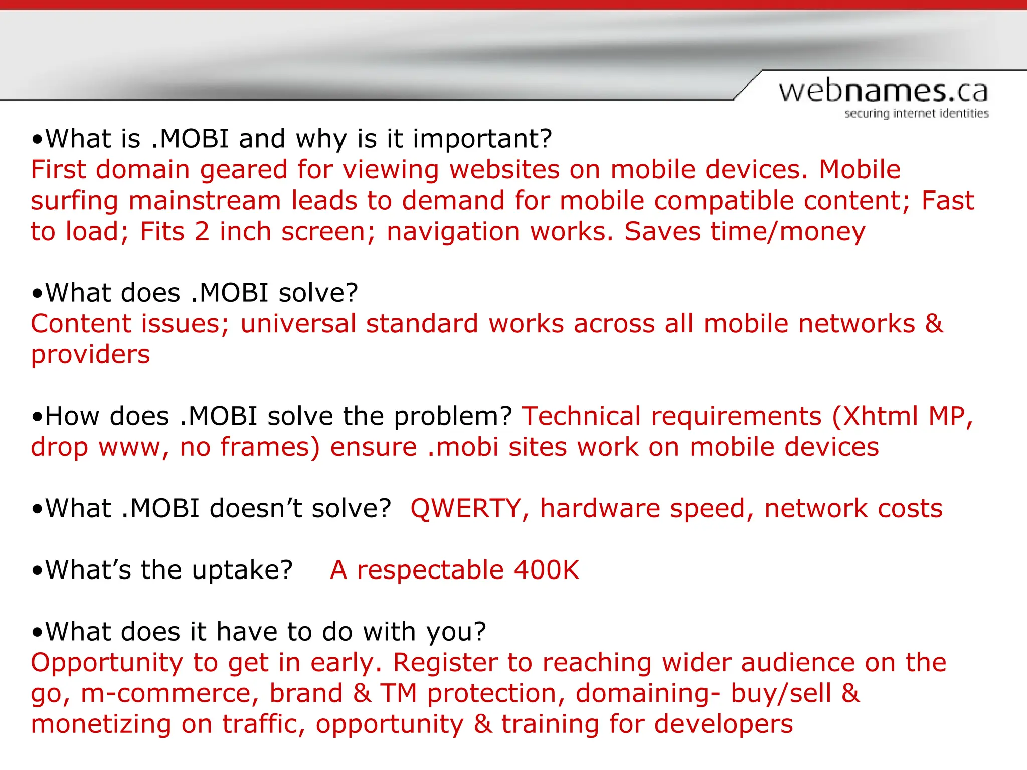 What is .MOBI and why is it important?  First domain geared for viewing websites on mobile devices. Mobile surfing mainstream leads to demand for mobile compatible content; Fast to load; Fits 2 inch screen; navigation works. Saves time/money What does .MOBI solve?  Content issues; universal standard works across all mobile networks & providers How does .MOBI solve the problem?  Technical requirements (Xhtml MP, drop www, no frames) ensure .mobi sites work on mobile devices What .MOBI doesn’t solve?  QWERTY, hardware speed, network costs What’s the uptake?  A respectable   400K What does it have to do with you? Opportunity to get in early.   Register to reaching wider audience on the go, m-commerce, brand & TM protection, domaining- buy/sell & monetizing on traffic, opportunity & training for developers 
